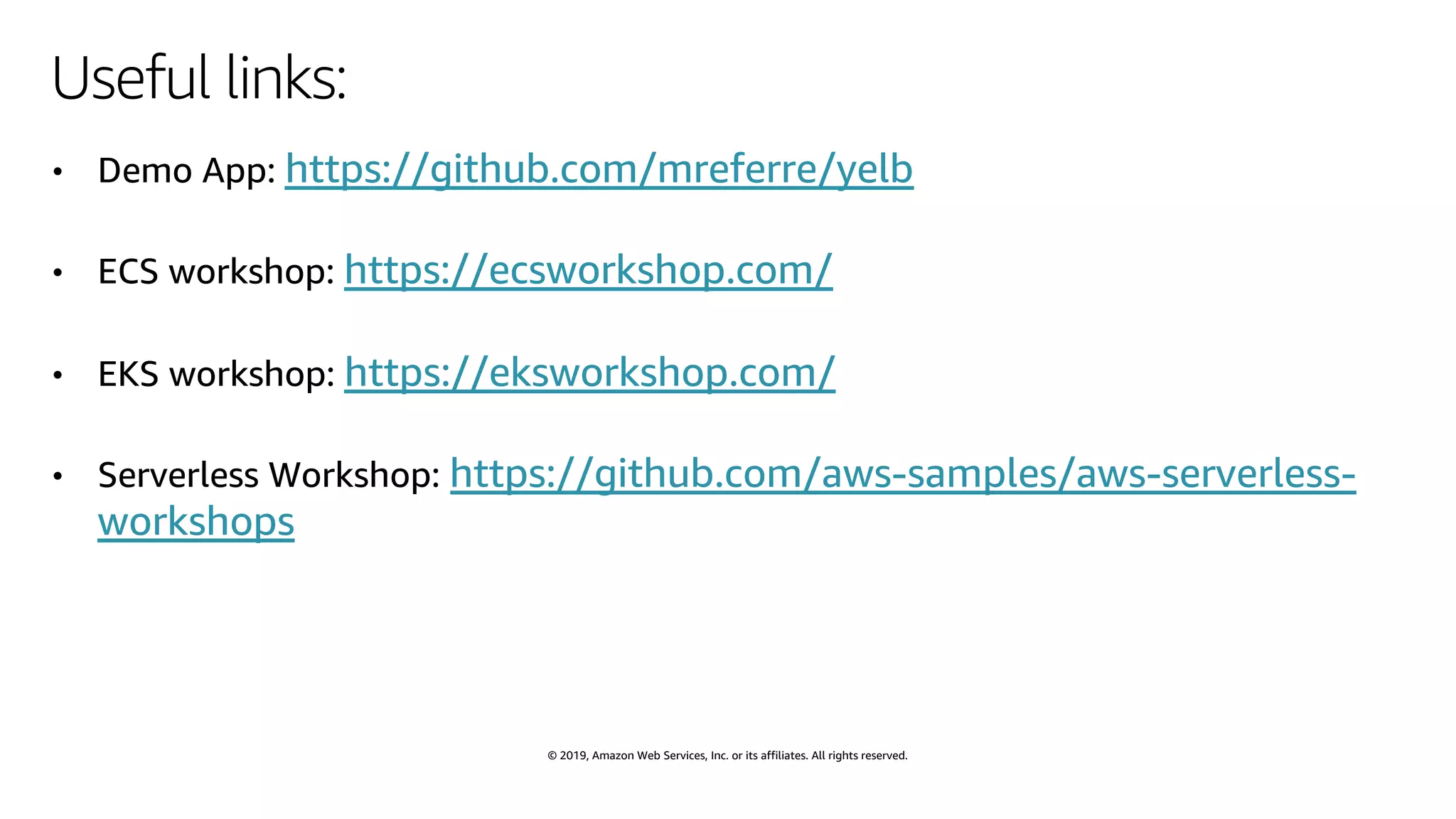 © 2019, Amazon Web Services, Inc. or its affiliates. All rights reserved.
Useful links:
• Demo App: https://github.com/mreferre/yelb
• ECS workshop: https://ecsworkshop.com/
• EKS workshop: https://eksworkshop.com/
• Serverless Workshop: https://github.com/aws-samples/aws-serverless-
workshops
 