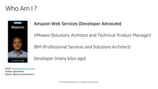 © 2019, Amazon Web Services, Inc. or its affiliates. All rights reserved.
Who Am I ?
Amazon Web Services (Developer Advocate)
VMware (Solutions Architect and Technical Product Manager)
IBM (Professional Services and Solutions Architect)
Developer (many kilos ago)
Email: mreferre@amazon.com
Twitter: @mreferre
Github: github.com/mreferre
 