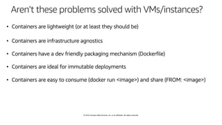 © 2019, Amazon Web Services, Inc. or its affiliates. All rights reserved.
Aren’t these problems solved with VMs/instances?
• Containers are lightweight (or at least they should be)
• Containers are infrastructure agnostics
• Containers have a dev friendly packaging mechanism (Dockerfile)
• Containers are ideal for immutable deployments
• Containers are easy to consume (docker run <image>) and share (FROM: <image>)
 