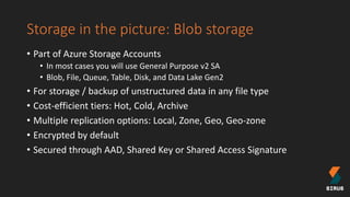 Storage in the picture: Blob storage
• Part of Azure Storage Accounts
• In most cases you will use General Purpose v2 SA
• Blob, File, Queue, Table, Disk, and Data Lake Gen2
• For storage / backup of unstructured data in any file type
• Cost-efficient tiers: Hot, Cold, Archive
• Multiple replication options: Local, Zone, Geo, Geo-zone
• Encrypted by default
• Secured through AAD, Shared Key or Shared Access Signature
 