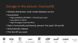 Storage in the picture: CosmosDB
• Globally distributed, multi-model database service
• Guaranteed
• High availability (99.999% -> 5min15s per year)
• Low latency (<10ms)
• High througput (reserved RUs)
• Data is horizontally partitioned, prevent ‘hot spots’ (R and W)
• Automatically indexed
• Pick the API you want
 