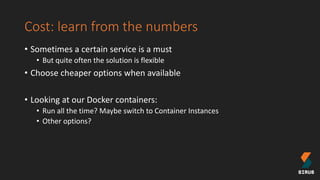 Cost: learn from the numbers
• Sometimes a certain service is a must
• But quite often the solution is flexible
• Choose cheaper options when available
• Looking at our Docker containers:
• Run all the time? Maybe switch to Container Instances
• Other options?
 