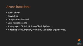 Azure functions
• Event driven
• Serverless
• Compute on demand
• Very flexible scaling
• # languages: C#, F#, JS, PowerShell, Python, …
• # hosting: Consumption, Premium, Dedicated (App Service)
 
