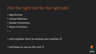 Pick the right tool for the right job!
• App Service
• Virtual Machine
• Docker Containers
• Azure Functions
• …
• And combine them to achieve your solution 
• And keep an eye on the cost 
 