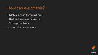 How can we do this?
• Mobile app in Xamarin.Forms
• Backend services on Azure
• Storage on Azure
• … and then some more
 