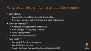 Why serverless on Azure as app developer?
• Why cloud?
• Connectivity, Scalability, Security, Availability, …
• Necessary services out of the box: e.g. push notifications
• Why “serverless”?
• No server management/maintenance
• Only charged for use, very scalable
• Quick deployments
• Minimal IT intervention 
• Downsides?
• Not best fit for all architectures
• Vendor lock-in possible
• Harder to debug (but we all write unit tests right )
 
