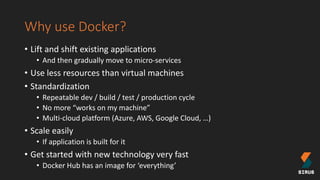 Why use Docker?
• Lift and shift existing applications
• And then gradually move to micro-services
• Use less resources than virtual machines
• Standardization
• Repeatable dev / build / test / production cycle
• No more “works on my machine”
• Multi-cloud platform (Azure, AWS, Google Cloud, …)
• Scale easily
• If application is built for it
• Get started with new technology very fast
• Docker Hub has an image for ‘everything’
 