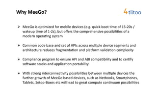 Why	
  MeeGo?	
  

  MeeGo	
  is	
  op2mized	
  for	
  mobile	
  devices	
  (e.g.	
  quick	
  boot	
  2me	
  of	
  15-­‐20s	
  /	
  
   wakeup	
  2me	
  of	
  1-­‐2s),	
  but	
  oﬀers	
  the	
  comprehensive	
  possibili2es	
  of	
  a	
  
   modern	
  opera2ng	
  system	
  	
  

  Common	
  code	
  base	
  and	
  set	
  of	
  APIs	
  across	
  mul2ple	
  device	
  segments	
  and	
  
   architecture	
  reduces	
  fragmenta2on	
  and	
  plamorm	
  valida2on	
  complexity	
  

  Compliance	
  program	
  to	
  ensure	
  API	
  and	
  ABI	
  compa2bility	
  and	
  to	
  cer2fy	
  
   sorware	
  stacks	
  and	
  applica2on	
  portability	
  

  With	
  strong	
  interconnec2vity	
  possibili2es	
  between	
  mul2ple	
  devices	
  the	
  
   further	
  growth	
  of	
  MeeGo	
  based	
  devices,	
  such	
  as	
  Netbooks,	
  Smartphones,	
  
   Tablets,	
  Setop-­‐Boxes	
  etc	
  will	
  lead	
  to	
  great	
  compute	
  con2nuum	
  possibili2es	
  
 