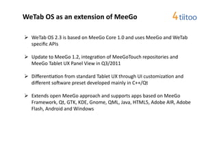 WeTab	
  OS	
  as	
  an	
  extension	
  of	
  MeeGo	
  

  WeTab	
  OS	
  2.3	
  is	
  based	
  on	
  MeeGo	
  Core	
  1.0	
  and	
  uses	
  MeeGo	
  and	
  WeTab	
  
   speciﬁc	
  APIs	
  

  Update	
  to	
  MeeGo	
  1.2,	
  integra2on	
  of	
  MeeGoTouch	
  repositories	
  and	
  
   MeeGo	
  Tablet	
  UX	
  Panel	
  View	
  in	
  Q3/2011	
  

  Diﬀeren2a2on	
  from	
  standard	
  Tablet	
  UX	
  through	
  UI	
  customiza2on	
  and	
  
   diﬀerent	
  sorware	
  preset	
  developed	
  mainly	
  in	
  C++/Qt	
  

  Extends	
  open	
  MeeGo	
  approach	
  and	
  supports	
  apps	
  based	
  on	
  MeeGo	
  
   Framework,	
  Qt,	
  GTK,	
  KDE,	
  Gnome,	
  QML,	
  Java,	
  HTML5,	
  Adobe	
  AIR,	
  Adobe	
  
   Flash,	
  Android	
  and	
  Windows	
  
 