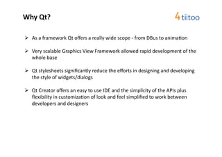 Why	
  Qt?	
  

  As	
  a	
  framework	
  Qt	
  oﬀers	
  a	
  really	
  wide	
  scope	
  -­‐	
  from	
  DBus	
  to	
  anima2on	
  

  Very	
  scalable	
  Graphics	
  View	
  Framework	
  allowed	
  rapid	
  development	
  of	
  the	
  
   whole	
  base	
  

  Qt	
  stylesheets	
  signiﬁcantly	
  reduce	
  the	
  eﬀorts	
  in	
  designing	
  and	
  developing	
  
   the	
  style	
  of	
  widgets/dialogs	
  

  Qt	
  Creator	
  oﬀers	
  an	
  easy	
  to	
  use	
  IDE	
  and	
  the	
  simplicity	
  of	
  the	
  APIs	
  plus	
  
   ﬂexibility	
  in	
  customiza2on	
  of	
  look	
  and	
  feel	
  simpliﬁed	
  to	
  work	
  between	
  
   developers	
  and	
  designers	
  	
  
 