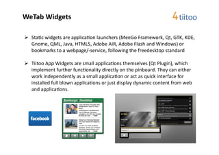 WeTab	
  Widgets	
  

  Sta2c	
  widgets	
  are	
  applica2on	
  launchers	
  (MeeGo	
  Framework,	
  Qt,	
  GTK,	
  KDE,	
  
   Gnome,	
  QML,	
  Java,	
  HTML5,	
  Adobe	
  AIR,	
  Adobe	
  Flash	
  and	
  Windows)	
  or	
  
   bookmarks	
  to	
  a	
  webpage/-­‐service,	
  following	
  the	
  freedesktop	
  standard	
  

  Tiitoo	
  App	
  Widgets	
  are	
  small	
  applica2ons	
  themselves	
  (Qt	
  Plugin),	
  which	
  
   implement	
  further	
  func2onality	
  directly	
  on	
  the	
  pinboard.	
  They	
  can	
  either	
  
   work	
  independently	
  as	
  a	
  small	
  applica2on	
  or	
  act	
  as	
  quick	
  interface	
  for	
  
   installed	
  full	
  blown	
  applica2ons	
  or	
  just	
  display	
  dynamic	
  content	
  from	
  web	
  
   and	
  applica2ons.	
  	
  
 