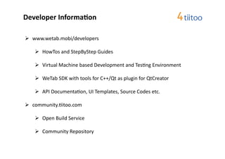 Developer	
  Informa$on	
  

  www.wetab.mobi/developers	
  

       HowTos	
  and	
  StepByStep	
  Guides	
  

       Virtual	
  Machine	
  based	
  Development	
  and	
  Tes2ng	
  Environment	
  

       WeTab	
  SDK	
  with	
  tools	
  for	
  C++/Qt	
  as	
  plugin	
  for	
  QtCreator	
  

       API	
  Documenta2on,	
  UI	
  Templates,	
  Source	
  Codes	
  etc.	
  

  community.2itoo.com	
  	
  

       Open	
  Build	
  Service	
  

       Community	
  Repository	
  
 