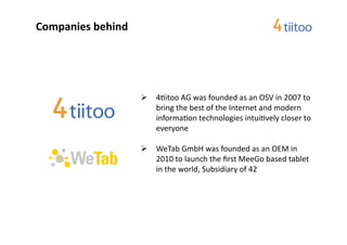 Companies	
  behind	
  




                           	
   	
  42itoo	
  AG	
  was	
  founded	
  as	
  an	
  OSV	
  in	
  2007	
  to	
  
                                 	
  bring	
  the	
  best	
  of	
  the	
  Internet	
  and	
  modern	
  
                                 	
  informa2on	
  technologies	
  intui2vely	
  closer	
  to	
  
                                 	
  everyone	
  

                           	
   	
  WeTab	
  GmbH	
  was	
  founded	
  as	
  an	
  OEM	
  in	
  
                                 	
  2010	
  to	
  launch	
  the	
  ﬁrst	
  MeeGo	
  based	
  tablet	
  
                                 	
  in	
  the	
  world,	
  Subsidiary	
  of	
  42	
  
 