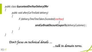 public class GuaranteedOneYearDeliveryOffer
{
public void after(CarTireSold delivery)
{
if (delivery.TimeTimeTaken.Exceeded(oneYear)
{
sendCarBreakDiscountCouponTo(delivery.Customer) ;
}
}
}
Don’t focus on technical details …
…talk in domain terns.
 