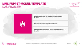 MMS Puppet-Modul-Template
DevDay 2017 | Dresden 4. April 2017 | „Einfacher leben mit DevOps bei der MMS !!“ 1006.04.2017
Das Problem
Puppet ist toll, aber: wieschreibe ich gute Puppet-
Module?
Wie kann ich meinen Puppet-Code testen?
Ich bindoch nicht der erste, der ein Puppet-Modul für X
braucht!
 
