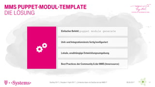 MMS Puppet-Modul-Template
DevDay 2017 | Dresden 4. April 2017 | „Einfacher leben mit DevOps bei der MMS !!“ 1106.04.2017
Die Lösung
Einfacher Befehl: puppet module generate
Unit- und Integrationstests fertig konfiguriert
Lokale, unabhängige Entwicklungsumgebung
Best Practices der Community &der MMS (Innersource)
 
