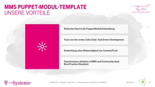 MMS Puppet-Modul-Template
DevDay 2017 | Dresden 4. April 2017 | „Einfacher leben mit DevOps bei der MMS !!“ 1206.04.2017
Unsere Vorteile
Einfacher Start in diePuppet-Modul-Entwicklung
Tests von derersten Zeile Code: Test-Driven Development
Entwicklung ohne Notwendigkeit von Commit/Push
Gemeinsames Arbeiten in MMS und Community dank
Best-Practice-Standard
 