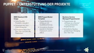 MMSStandard-VM-
Image
 Hohe Qualität,
Produktionstauglich
 Sicherheit inkl. SoC-
Listen-Antworten
 Einheitliche Basis Dev–
Test–Ops und über alle
Plattformen
MMSPuppet-Modul-
Template
 Puppet-Modul von
Anfang an mit
Qualitätssicherung
 Einheitliche Struktur,
erprobt im DevOps-
Framework und in
AMCS
Business Service
ManagedPuppetmaster
 Puppetmaster als
„Software as a Service“
– wenig Aufwand für
Projekt/Service
 Einheitliche Struktur,
problemloser Übergang
Dev–Test–Ops
Puppet - Unterstützung der Projekte
DevDay 2017| Dresden4. April 2017 | „Einfacher leben mit DevOps bei der MMS !!“ 06.04.2017 13
 