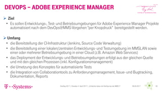 DevOps – Adobe experience Manager
06.04.2017DevDay 2017 | Dresden 4. April 2017 | „Einfacher leben mit DevOps bei der MMS !!“ 20
 Ziel
• Es sollen Entwicklungs-, Test- und Betriebsumgebungen für Adobe Experience Manager Projekte
automatisiert nach dem DevOps@MMS-Vorgehen "per Knopdruck" bereitgestellt werden.
Umfang
• die Bereitstellung der CI-Infrastruktur (Jenkins, Source Code Verwaltung)
• die Bereitstellung einer lokalen/zentralen Entwicklungs- und Testumgebung im MMSLAN sowie
einer oder mehrerer Betriebsumgebung in einer Cloud (z.B. Amazon Web Services)
• das Deployment der Entwicklungs- und Betriebsumgebungen erfolgt aus der gleichen Quelle
und mit den gleichen Prozessen (inkl. Konfigurationsmanagement)
• die Umetzung des Konzeptes für automatisierte Tests
• die Integration von Collaborationtools zu Anforderungsmanagement, Issue- und Bugtracking,
Dokumentation, Reports
 