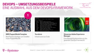 Devops – UmsetzungsBeispiele
MMSPuppet-Modul-Template
Best-Practice-Vorlage zum Erstellen
neuer Puppet-Module
Showcase AdobeExperience
Manager
Eine Beispiel-Implementierung des
gesamten DevOps-Frameworks
Eine Auswahl aus dem DevOps-framework
Terraform
Infrastructure as Code
1
DevDay 2017 | Dresden 4. April 2017 | „Einfacher leben mit DevOps bei der MMS !!“ 06.04.2017 7
 