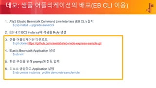 © 2018, Amazon Web Services, Inc. or its Affiliates. All rights reserved.
데모: 샘플 어플리케이션의 배포(EB CLI 이용)
1. AWS Elastic Beanstalk Command Line Interface (EB CLI) 설치
$ pip install –upgrade awsebcli
2. EB 내의 EC2 instance에 적용할 Role 생성
3. 샘플 어플리케이션 다운로드
$ git clone https://github.com/awslabs/eb-node-express-sample.git
4. Elastic Beanstalk Application 생성
$ eb init
5. 환경 구성을 위해 prompt에 정보 입력
6. 리소스 생성하고 Application 실행
$ eb create instance_profile demo-eb-sample-role
 