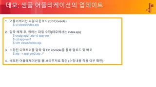 © 2018, Amazon Web Services, Inc. or its Affiliates. All rights reserved.
데모: 샘플 어플리케이션의 업데이트
1. 어플리케이션 파일 다운로드 (EB Console)
$ vi views/index.ejs
2. 압축 해제 후, 원하는 파일 수정(데모에서는 index.ejs)
$ unzip app*.zip -d app-ver1
$ cd app-ver1
$ vim views/index.ejs
3. 수정된 디렉토리를 압축 및 EB console을 통해 업로드 및 배포
$ zip –r app-ver2.zip ./*
4. 배포된 어플레케이션을 웹 브라우저로 확인 (수정내용 적용 여부 확인)
 