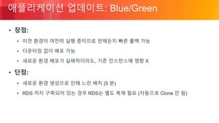 © 2018, Amazon Web Services, Inc. or its Affiliates. All rights reserved.
애플리케이션 업데이트: Blue/Green
• 장점:
• 이전 환경이 여전히 실행 중이므로 언제든지 빠른 롤백 가능
• 다운타임 없이 배포 가능
• 새로운 환경 배포가 실패하더라도, 기존 인스턴스에 영향 X
• 단점:
• 새로운 환경 생성으로 인해 느린 배치 (5 분)
• RDS 까지 구축되어 있는 경우 RDS는 별도 복제 필요 (자동으로 Clone 안 됨)
 