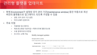 © 2018, Amazon Web Services, Inc. or its Affiliates. All rights reserved.
관리형 플랫폼 업데이트
• 현재 Environment가 설정된 유지 관리 기간(maintenance window) 동안 자동으로 최신
버전의 플랫폼으로 업그레이드 되도록 구성할 수 있음
• 권한, 유지 관리 기간 설정
• 마이너/패치 업데이트
• 주요 이점
• 자동화된 업그레이드
• 제로/최소화된 다운타임 + 캐퍼시티에 영향 최소화
• 수동 업데이트의 유연성
• 인스턴스 교체 가능
 
