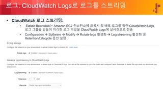 © 2018, Amazon Web Services, Inc. or its Affiliates. All rights reserved.
로그: CloudWatch Logs로 로그를 스트리밍
• CloudWatch 로그 스트리밍:
• Elastic Beanstalk는 Amazon EC2 인스턴스에 프록시 및 배포 로그를 위한 CloudWatch Logs
로그 그룹을 만들어 이러한 로그 파일을 CloudWatch Logs에 실시간으로 전송
• Configuration  Software  Modify  Rotate logs 활성화  Log streaming 활성화 및
Retention/Lifecycle 옵션 설정
 
