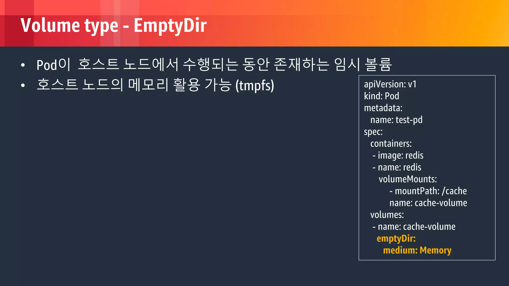 © 2018, Amazon Web Services, Inc. or its Affiliates. All rights reserved.
Volume type - EmptyDir
• Pod이 호스트 노드에서 수행되는 동안 존재하는 임시 볼륨
• 호스트 노드의 메모리 활용 가능 (tmpfs) apiVersion: v1
kind: Pod
metadata:
name: test-pd
spec:
containers:
- image: redis
- name: redis
volumeMounts:
- mountPath: /cache
name: cache-volume
volumes:
- name: cache-volume
emptyDir:
medium: Memory
 