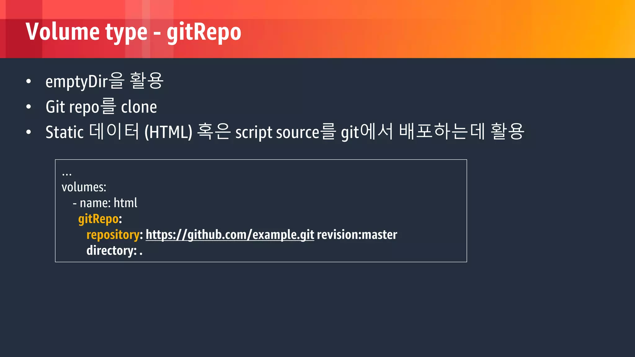 © 2018, Amazon Web Services, Inc. or its Affiliates. All rights reserved.
Volume type - gitRepo
• emptyDir을 활용
• Git repo를 clone
• Static 데이터 (HTML) 혹은 script source를 git에서 배포하는데 활용
…
volumes:
- name: html
gitRepo:
repository: https://github.com/example.git revision:master
directory: .
 