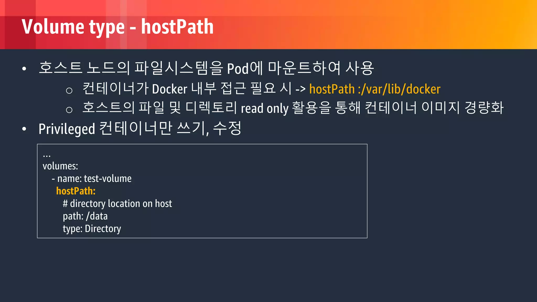 © 2018, Amazon Web Services, Inc. or its Affiliates. All rights reserved.
Volume type - hostPath
• 호스트 노드의 파일시스템을 Pod에 마운트하여 사용
o 컨테이너가 Docker 내부 접근 필요 시 -> hostPath :/var/lib/docker
o 호스트의 파일 및 디렉토리 read only 활용을 통해 컨테이너 이미지 경량화
• Privileged 컨테이너만 쓰기, 수정
…
volumes:
- name: test-volume
hostPath:
# directory location on host
path: /data
type: Directory
 