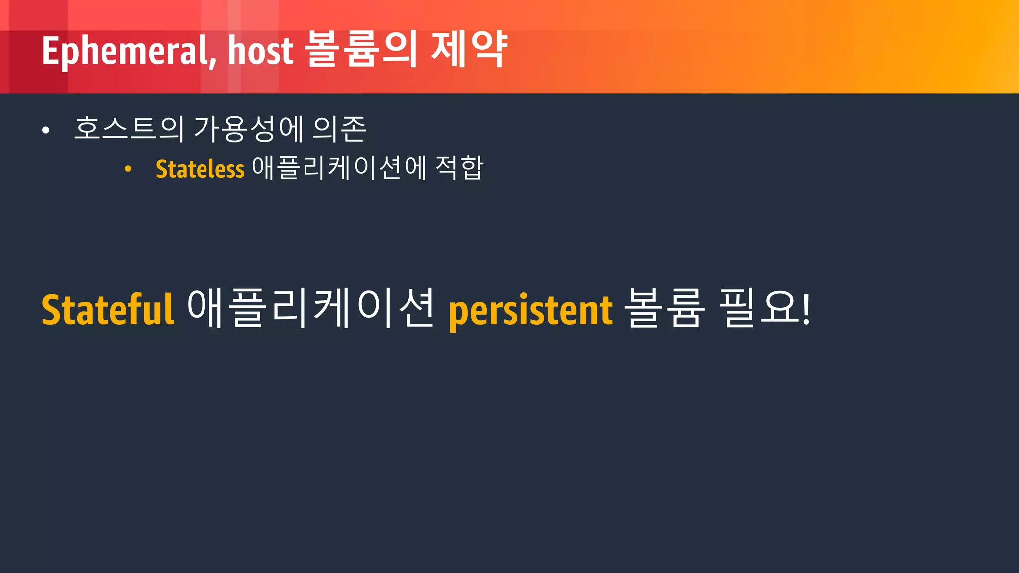 © 2018, Amazon Web Services, Inc. or its Affiliates. All rights reserved.
Ephemeral, host 볼륨의 제약
• 호스트의 가용성에 의존
• Stateless 애플리케이션에 적합
Stateful 애플리케이션 persistent 볼륨 필요!
 
