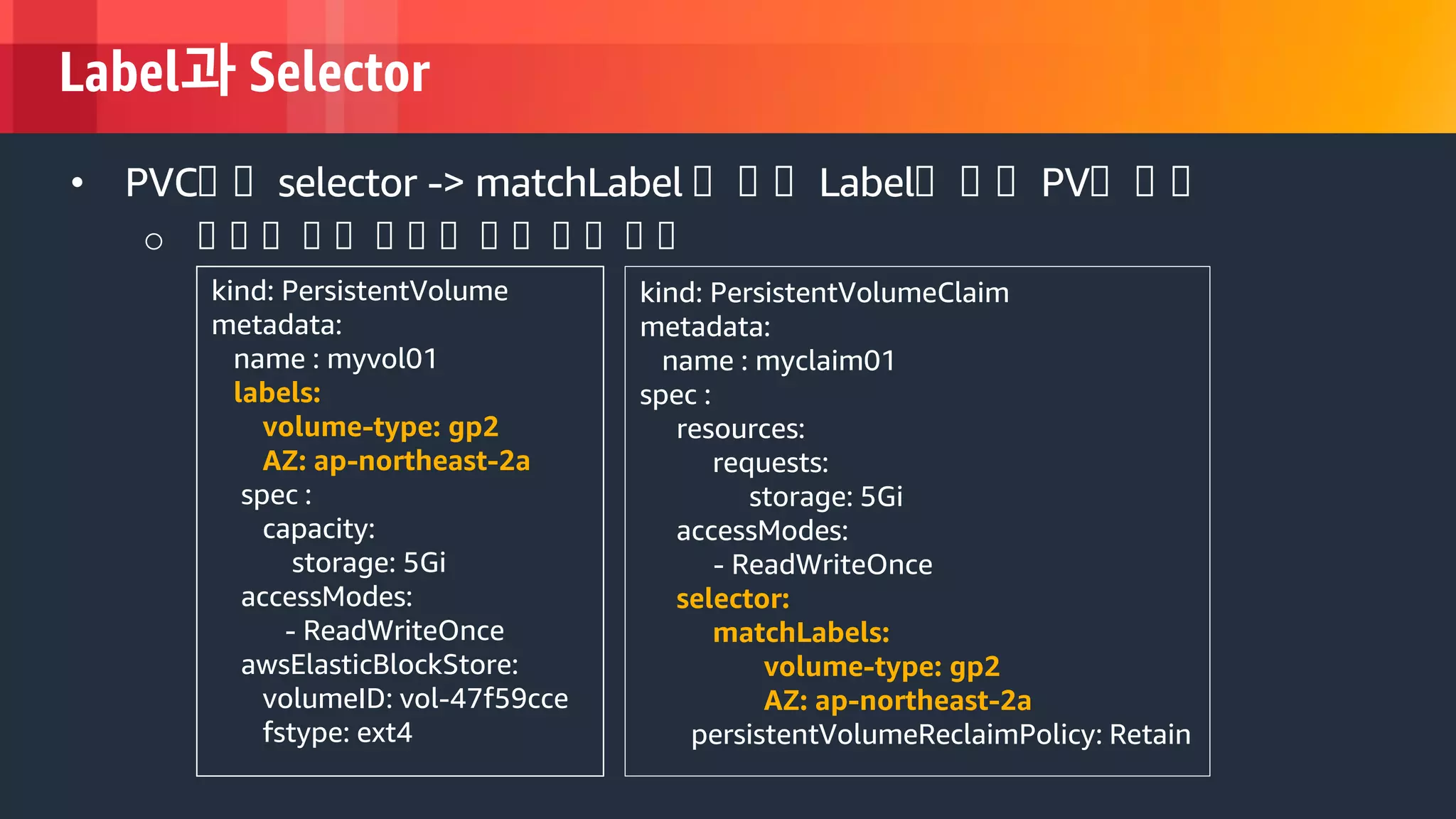 © 2018, Amazon Web Services, Inc. or its Affiliates. All rights reserved.
Label과 Selector
kind: PersistentVolume
metadata:
name : myvol01
labels:
volume-type: gp2
AZ: ap-northeast-2a
spec :
capacity:
storage: 5Gi
accessModes:
- ReadWriteOnce
awsElasticBlockStore:
volumeID: vol-47f59cce
fstype: ext4
• PVC에 에 selector -> matchLabel 에 에 에 Label에 에 에 PV에 에 에
o 에 에 에 에 에 에 에 에 에 에 에 에 에 에
kind: PersistentVolumeClaim
metadata:
name : myclaim01
spec :
resources:
requests:
storage: 5Gi
accessModes:
- ReadWriteOnce
selector:
matchLabels:
volume-type: gp2
AZ: ap-northeast-2a
persistentVolumeReclaimPolicy: Retain
 