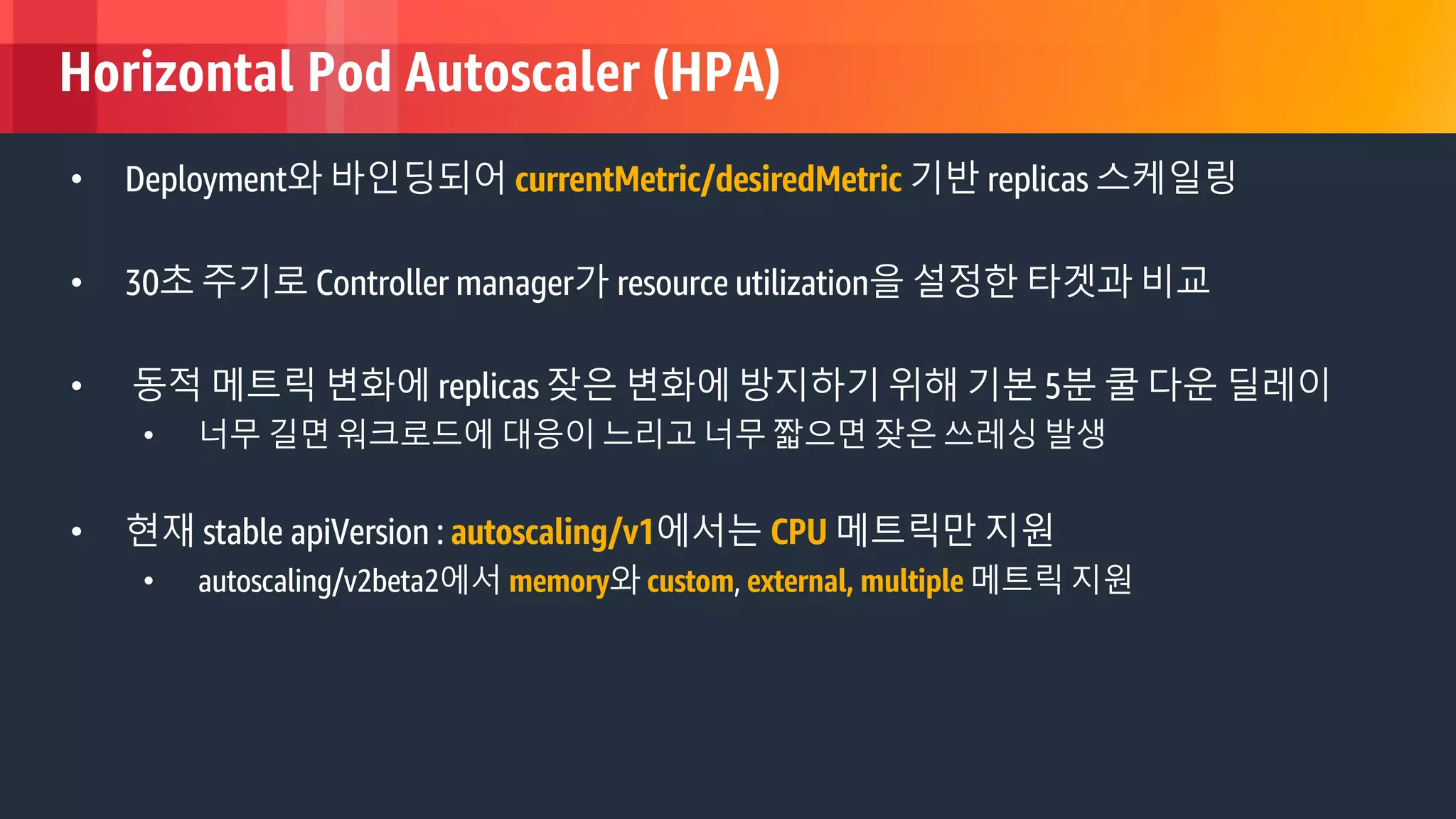 © 2018, Amazon Web Services, Inc. or its Affiliates. All rights reserved.
Horizontal Pod Autoscaler (HPA)
• Deployment와 바인딩되어 currentMetric/desiredMetric 기반 replicas 스케일링
• 30초 주기로 Controller manager가 resource utilization을 설정한 타겟과 비교
• 동적 메트릭 변화에 replicas 잦은 변화에 방지하기 위해 기본 5분 쿨 다운 딜레이
• 너무 길면 워크로드에 대응이 느리고 너무 짧으면 잦은 쓰레싱 발생
• 현재 stable apiVersion : autoscaling/v1에서는 CPU 메트릭만 지원
• autoscaling/v2beta2에서 memory와 custom, external, multiple 메트릭 지원
 