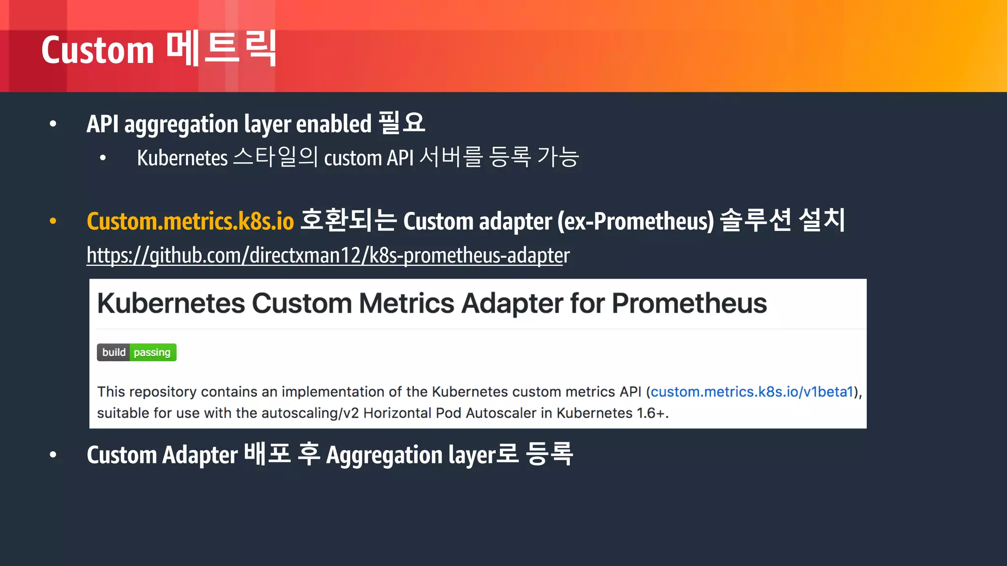 © 2018, Amazon Web Services, Inc. or its Affiliates. All rights reserved.
Custom 메트릭
• API aggregation layer enabled 필요
• Kubernetes 스타일의 custom API 서버를 등록 가능
• Custom.metrics.k8s.io 호환되는 Custom adapter (ex-Prometheus) 솔루션 설치
https://github.com/directxman12/k8s-prometheus-adapter
• Custom Adapter 배포 후 Aggregation layer로 등록
 