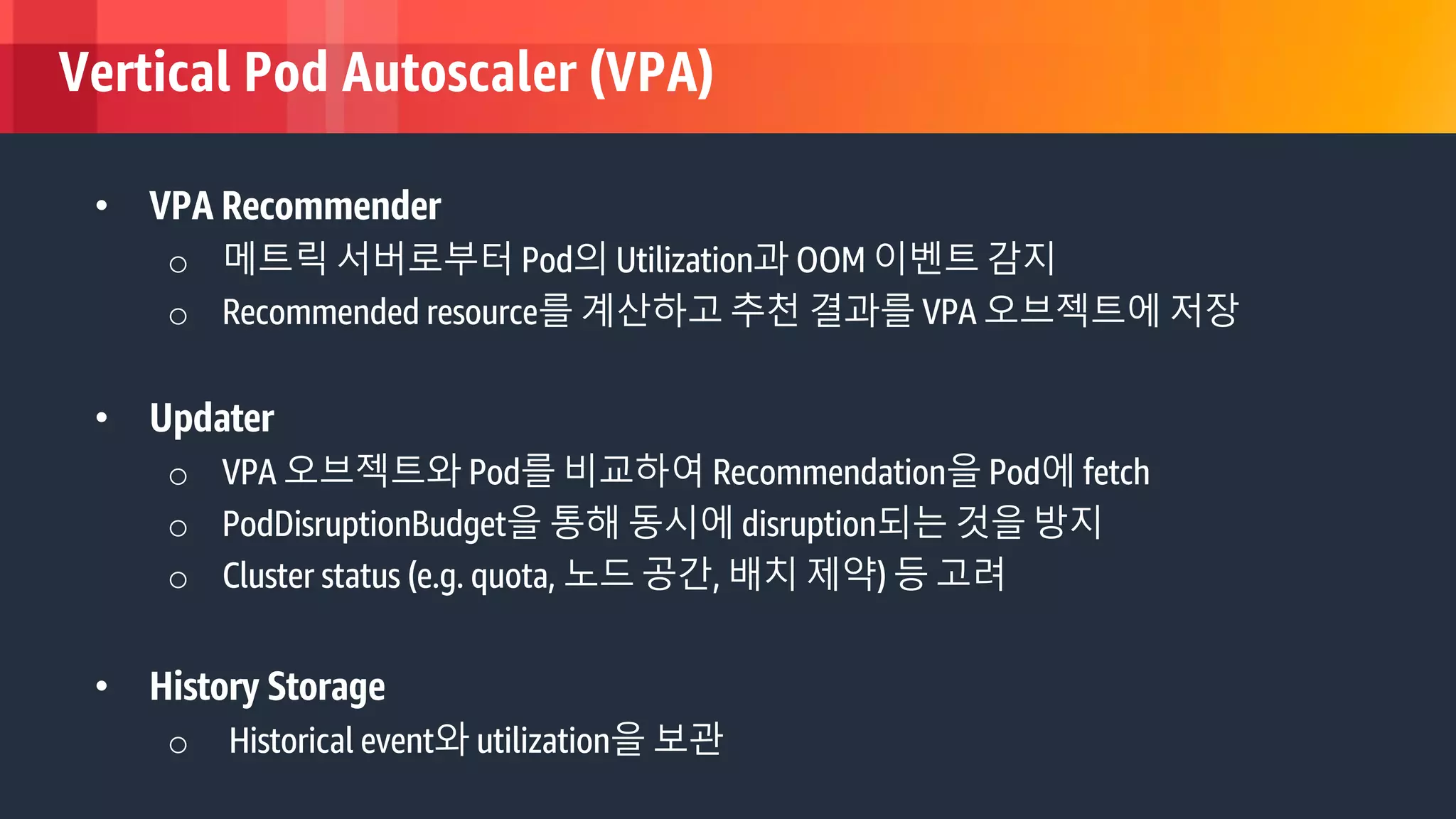 © 2018, Amazon Web Services, Inc. or its Affiliates. All rights reserved.
Vertical Pod Autoscaler (VPA)
• VPA Recommender
o 메트릭 서버로부터 Pod의 Utilization과 OOM 이벤트 감지
o Recommended resource를 계산하고 추천 결과를 VPA 오브젝트에 저장
• Updater
o VPA 오브젝트와 Pod를 비교하여 Recommendation을 Pod에 fetch
o PodDisruptionBudget을 통해 동시에 disruption되는 것을 방지
o Cluster status (e.g. quota, 노드 공간, 배치 제약) 등 고려
• History Storage
o Historical event와 utilization을 보관
 