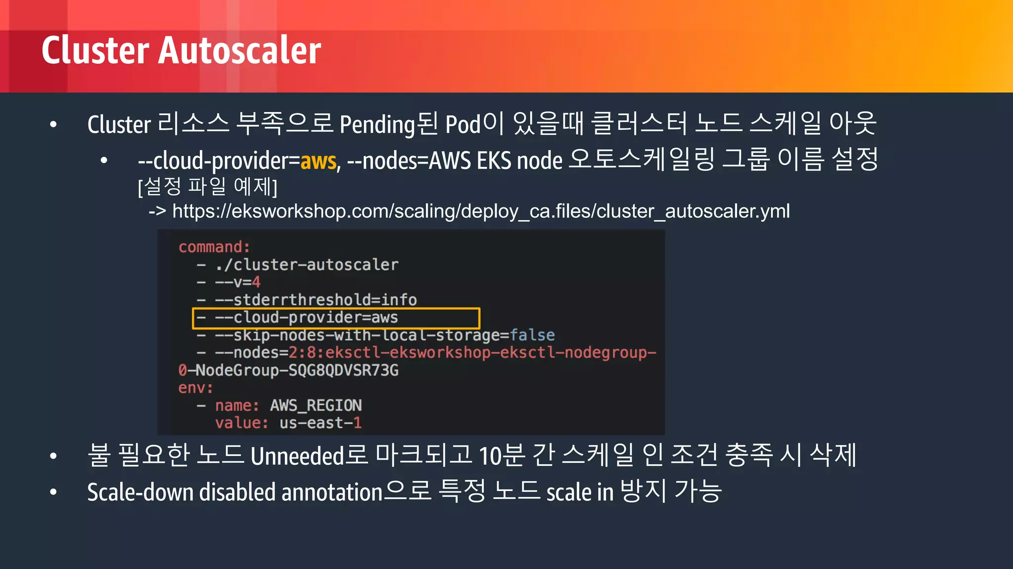 © 2018, Amazon Web Services, Inc. or its Affiliates. All rights reserved.
Cluster Autoscaler
• Cluster 리소스 부족으로 Pending된 Pod이 있을때 클러스터 노드 스케일 아웃
• --cloud-provider=aws, --nodes=AWS EKS node 오토스케일링 그룹 이름 설정
[설정 파일 예제]
-> https://eksworkshop.com/scaling/deploy_ca.files/cluster_autoscaler.yml
• 불 필요한 노드 Unneeded로 마크되고 10분 간 스케일 인 조건 충족 시 삭제
• Scale-down disabled annotation으로 특정 노드 scale in 방지 가능
 