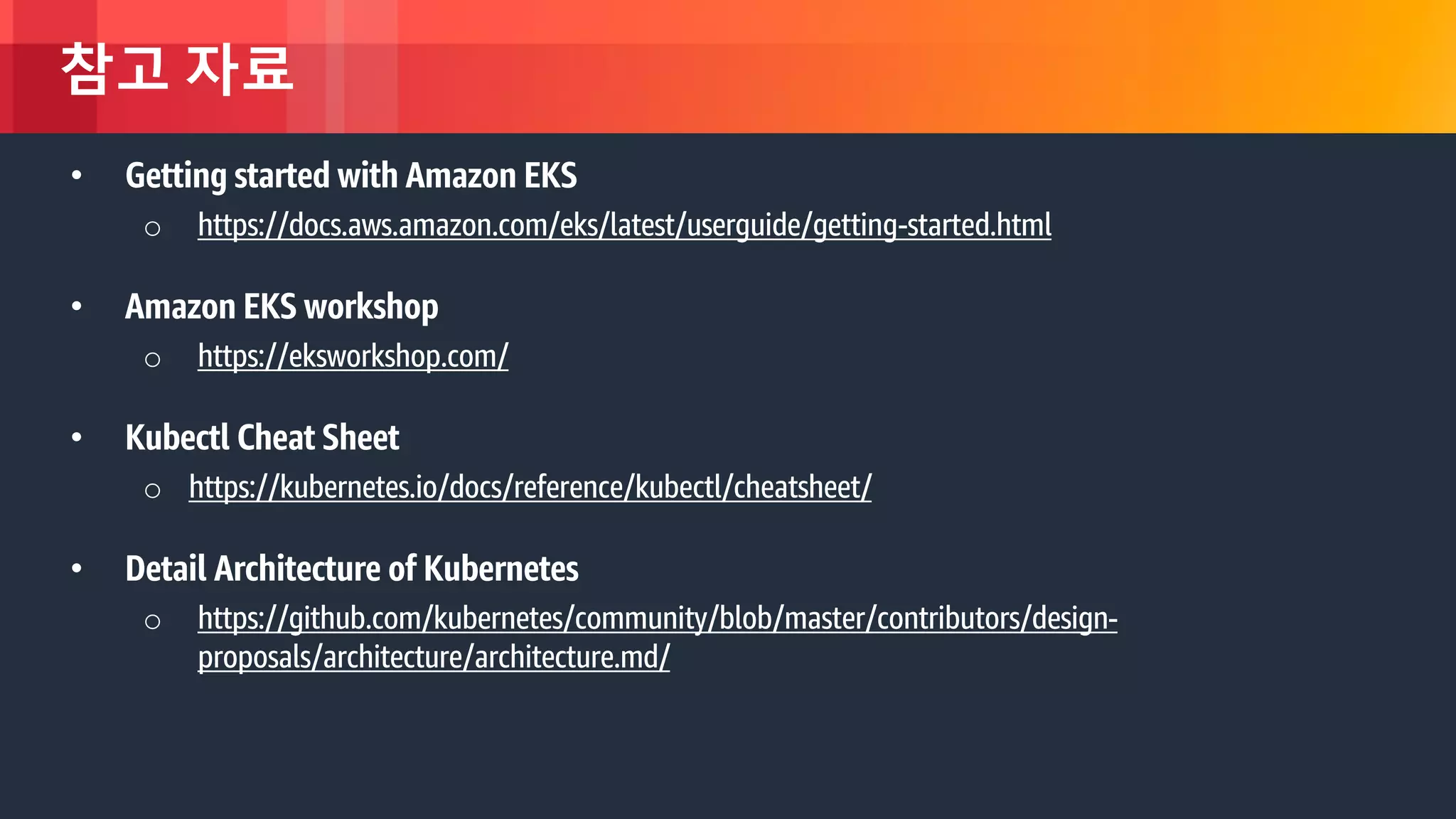 © 2018, Amazon Web Services, Inc. or its Affiliates. All rights reserved.
참고 자료
• Getting started with Amazon EKS
o https://docs.aws.amazon.com/eks/latest/userguide/getting-started.html
• Amazon EKS workshop
o https://eksworkshop.com/
• Kubectl Cheat Sheet
o https://kubernetes.io/docs/reference/kubectl/cheatsheet/
• Detail Architecture of Kubernetes
o https://github.com/kubernetes/community/blob/master/contributors/design-
proposals/architecture/architecture.md/
 