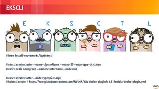 © 2018, Amazon Web Services, Inc. or its Affiliates. All rights reserved.
EKSCLI
# brew install weaveworks/tap/eksctl
# eksctl create cluster --name=clusterName --nodes=30 --node-type=c4.xlarge
# eksctl scale nodegroup --name=clusterName --nodes=40
# eksctl create cluster --node-type=p2.xlarge
# kubectl create -f https://raw.githubusercontent.com/NVIDIA/k8s-device-plugin/v1.11/nvidia-device-plugin.yml
 