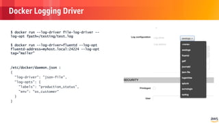 © 2018, Amazon Web Services, Inc. or its Affiliates. All rights reserved.
Docker Logging Driver
$ docker run --log-driver file-log-driver --
log-opt fpath=/testing/test.log
$ docker run --log-driver=fluentd --log-opt
fluentd-address=myhost.local:24224 --log-opt
tag="mailer"
/etc/docker/daemon.json :
{
"log-driver": "json-file",
"log-opts": {
"labels": "production_status",
"env": "os,customer"
}
}
 