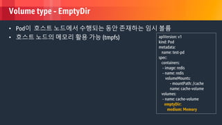 © 2018, Amazon Web Services, Inc. or its Affiliates. All rights reserved.
Volume type - EmptyDir
• Pod이 호스트 노드에서 수행되는 동안 존재하는 임시 볼륨
• 호스트 노드의 메모리 활용 가능 (tmpfs) apiVersion: v1
kind: Pod
metadata:
name: test-pd
spec:
containers:
- image: redis
- name: redis
volumeMounts:
- mountPath: /cache
name: cache-volume
volumes:
- name: cache-volume
emptyDir:
medium: Memory
 