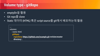 © 2018, Amazon Web Services, Inc. or its Affiliates. All rights reserved.
Volume type - gitRepo
• emptyDir을 활용
• Git repo를 clone
• Static 데이터 (HTML) 혹은 script source를 git에서 배포하는데 활용
…
volumes:
- name: html
gitRepo:
repository: https://github.com/example.git revision:master
directory: .
 