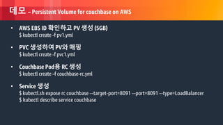 © 2018, Amazon Web Services, Inc. or its Affiliates. All rights reserved.
데모 – Persistent Volume for couchbase on AWS
• AWS EBS ID 확인하고 PV 생성 (5GB)
$ kubectl create -f pv1.yml
• PVC 생성하여 PV와 매핑
$ kubectl create -f pvc1.yml
• Couchbase Pod용 RC 생성
$ kubectl create –f couchbase-rc.yml
• Service 생성
$ kubectl.sh expose rc couchbase --target-port=8091 --port=8091 --type=LoadBalancer
$ kubectl describe service couchbase
 