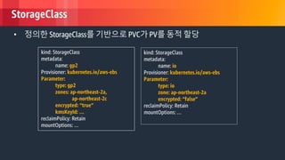 © 2018, Amazon Web Services, Inc. or its Affiliates. All rights reserved.
StorageClass
• 정의한 StorageClass를 기반으로 PVC가 PV를 동적 할당
kind: StorageClass
metadata:
name: gp2
Provisioner: kubernetes.io/aws-ebs
Parameter:
type: gp2
zones: ap-northeast-2a,
ap-northeast-2c
encrypted: “true”
kmsKeyId: …
reclaimPolicy: Retain
mountOptions: …
kind: StorageClass
metadata:
name: io
Provisioner: kubernetes.io/aws-ebs
Parameter:
type: io
zone: ap-northeast-2a
encrypted: “false”
reclaimPolicy: Retain
mountOptions: …
 