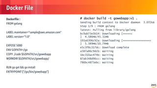 © 2018, Amazon Web Services, Inc. or its Affiliates. All rights reserved.
Docker File
Dockerfile :
FROM golang
LABEL maintainer=”sample@aws.amazon.com"
LABEL version="1.0”
EXPOSE 5000
ENV GOPATH=/go
COPY ./code $GOPATH/src/gowebapp
WORKDIR $GOPATH/src/gowebapp/
RUN go get && go install
ENTRYPOINT ["/go/bin/gowebapp"]
# docker build -t gowebapp:v1 .
Sending build context to Docker daemon 3.072kB
Step 1/9 : FROM golang
latest: Pulling from library/golang
bc9ab73e5b14: Downloading [=====>
] 4.586MB/45.31MB
193a6306c92a: Downloading [=================>
] 5.389MB/10.74MB
e5c3f8c317dc: Download complete
a587a86c9dcb: Waiting
1bc310ac474b: Waiting
87ab348d90cc: Waiting
786bc4873ebc: Waiting
 