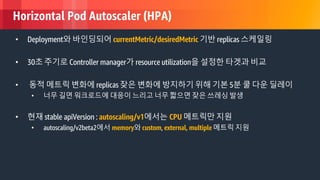 © 2018, Amazon Web Services, Inc. or its Affiliates. All rights reserved.
Horizontal Pod Autoscaler (HPA)
• Deployment와 바인딩되어 currentMetric/desiredMetric 기반 replicas 스케일링
• 30초 주기로 Controller manager가 resource utilization을 설정한 타겟과 비교
• 동적 메트릭 변화에 replicas 잦은 변화에 방지하기 위해 기본 5분 쿨 다운 딜레이
• 너무 길면 워크로드에 대응이 느리고 너무 짧으면 잦은 쓰레싱 발생
• 현재 stable apiVersion : autoscaling/v1에서는 CPU 메트릭만 지원
• autoscaling/v2beta2에서 memory와 custom, external, multiple 메트릭 지원
 