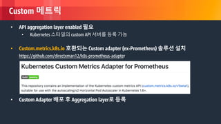 © 2018, Amazon Web Services, Inc. or its Affiliates. All rights reserved.
Custom 메트릭
• API aggregation layer enabled 필요
• Kubernetes 스타일의 custom API 서버를 등록 가능
• Custom.metrics.k8s.io 호환되는 Custom adapter (ex-Prometheus) 솔루션 설치
https://github.com/directxman12/k8s-prometheus-adapter
• Custom Adapter 배포 후 Aggregation layer로 등록
 