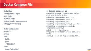 © 2018, Amazon Web Services, Inc. or its Affiliates. All rights reserved.
Docker Compose File
Dockerfile :
FROM python:3.4-alpine
ADD . /code
WORKDIR /code
RUN pip install -r requirements.txt
CMD ["python", "app.py"]
docker-compose.yml :
version: '3'
services:
web:
build: .
ports:
- "5000:5000"
redis:
image: "redis:alpine"
$ docker-compose up
Creating network "composetest_default"
with the default driver
Creating composetest_web_1 ...
Creating composetest_redis_1 ...
Creating composetest_web_1
Creating composetest_redis_1 ... done
Attaching to composetest_web_1,
composetest_redis_1
web_1 | * Running on
http://0.0.0.0:5000/ (Press CTRL+C to
quit)
redis_1 | 1:C 17 Aug 22:11:10.480 …
 