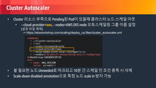 © 2018, Amazon Web Services, Inc. or its Affiliates. All rights reserved.
Cluster Autoscaler
• Cluster 리소스 부족으로 Pending된 Pod이 있을때 클러스터 노드 스케일 아웃
• --cloud-provider=aws, --nodes=AWS EKS node 오토스케일링 그룹 이름 설정
[설정 파일 예제]
-> https://eksworkshop.com/scaling/deploy_ca.files/cluster_autoscaler.yml
• 불 필요한 노드 Unneeded로 마크되고 10분 간 스케일 인 조건 충족 시 삭제
• Scale-down disabled annotation으로 특정 노드 scale in 방지 가능
 